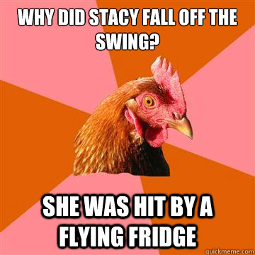 Why did stacy fall off the swing? She was hit by a flying fridge  Anti-Joke Chicken