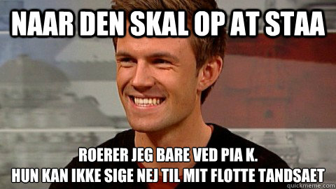 Naar den skal op at staa Roerer jeg bare ved Pia K.
Hun kan ikke sige nej til mit flotte tandsaet  