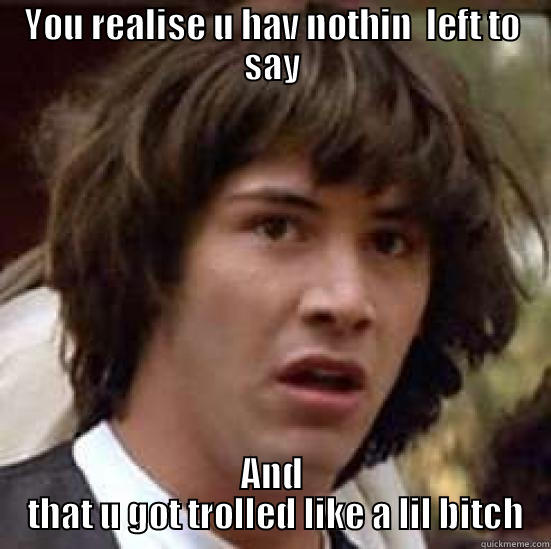 YOU REALISE U HAV NOTHIN  LEFT TO SAY AND  THAT U GOT TROLLED LIKE A LIL BITCH conspiracy keanu