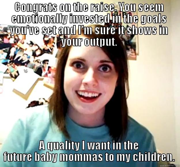 CONGRATS ON THE RAISE. YOU SEEM EMOTIONALLY INVESTED IN THE GOALS YOU'VE SET AND I'M SURE IT SHOWS IN YOUR OUTPUT. A QUALITY I WANT IN THE FUTURE BABY MOMMAS TO MY CHILDREN. Overly Attached Girlfriend