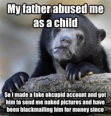 My father abused me as a child So I made a fake okcupid account and got him to send me naked pictures and have been blackmailing him for money since - My father abused me as a child So I made a fake okcupid account and got him to send me naked pictures and have been blackmailing him for money since  Confession Bear