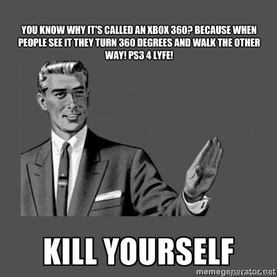  
You know why it's called an Xbox 360?﻿ Because when people see it they turn 360 degrees and walk the other way! PS3 4 LYFE!

  kill yourself