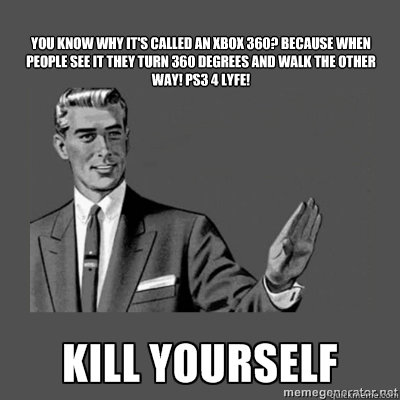  
You know why it's called an Xbox 360?﻿ Because when people see it they turn 360 degrees and walk the other way! PS3 4 LYFE!

  