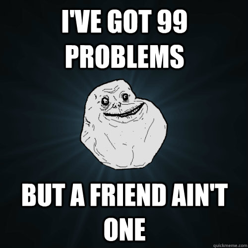 I've got 99 problems but a friend ain't one  Forever Alone