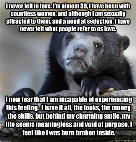 I never fell in love. I'm almost 30, I have been with countless women, and although I am sexually attracted to them, and a good at seduction, I have never felt what people refer to as love. I now fear that I am incapable of experiencing this feeling.  I h - I never fell in love. I'm almost 30, I have been with countless women, and although I am sexually attracted to them, and a good at seduction, I have never felt what people refer to as love. I now fear that I am incapable of experiencing this feeling.  I h  Confession Bear