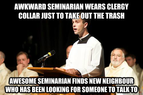awkward seminarian wears clergy collar just to take out the trash awesome seminarian Finds new neighbour who has been looking for someone to talk to - awkward seminarian wears clergy collar just to take out the trash awesome seminarian Finds new neighbour who has been looking for someone to talk to  Awkward Seminarian
