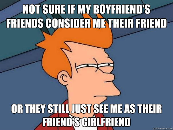 Not sure if my Boyfriend's friends consider me their friend now Or they still just see me as their friend's girlfriend  Futurama Fry