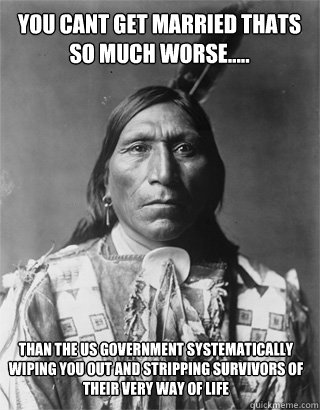 You cant get married thats so much worse..... than the US GOVERNMENT SYSTEMATICALLY WIPING YOU OUT AND STRIPPING SURVIVORS OF THEIR VERY WAY OF LIFE  - You cant get married thats so much worse..... than the US GOVERNMENT SYSTEMATICALLY WIPING YOU OUT AND STRIPPING SURVIVORS OF THEIR VERY WAY OF LIFE   Vengeful Native American