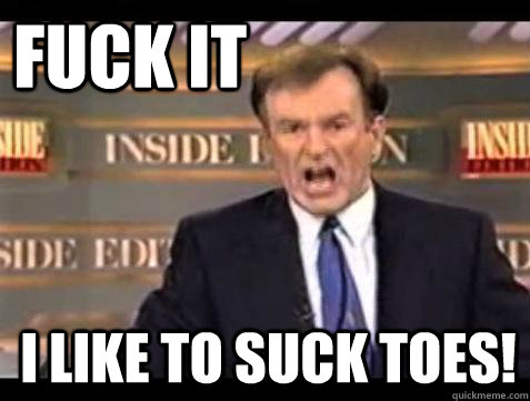 FUCK IT I like to suck toes!  Fuck it