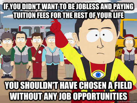 IF YOU DIDN'T WANT TO BE JOBLESS AND PAYING TUITION FEES FOR THE REST OF YOUR LIFE YOU SHOULDN'T HAVE CHOSEN A FIELD WITHOUT ANY JOB OPPORTUNITIES  Captain Hindsight
