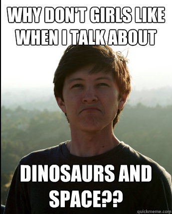 Why don't girls like when I talk about DInosaurs and space??  Virgin College Senior