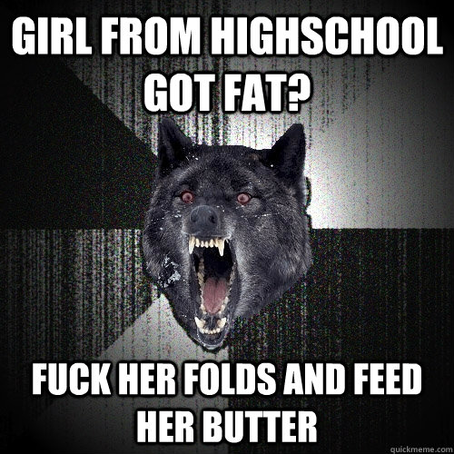 girl from Highschool got fat? fuck her folds and feed her butter  Insanity Wolf