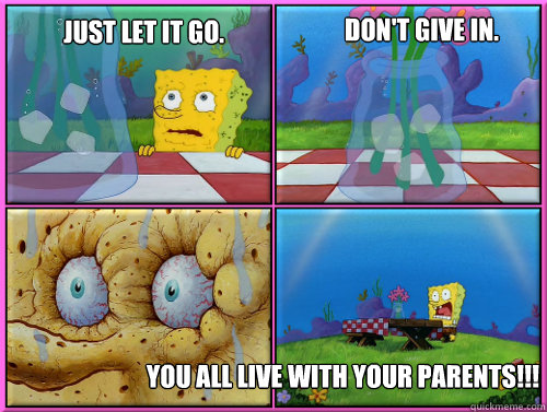 Just let it go. YOU ALL LIVE WITH YOUR PARENTS!!! Don't give in. - Just let it go. YOU ALL LIVE WITH YOUR PARENTS!!! Don't give in.  resisting spongebob