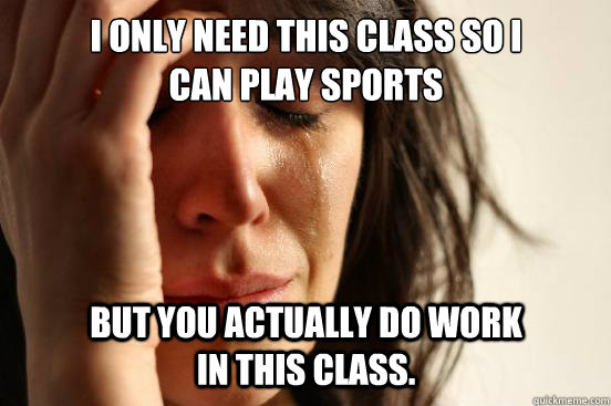 I only need this class so I can play sports But you actually do work in this class.  First World Problems