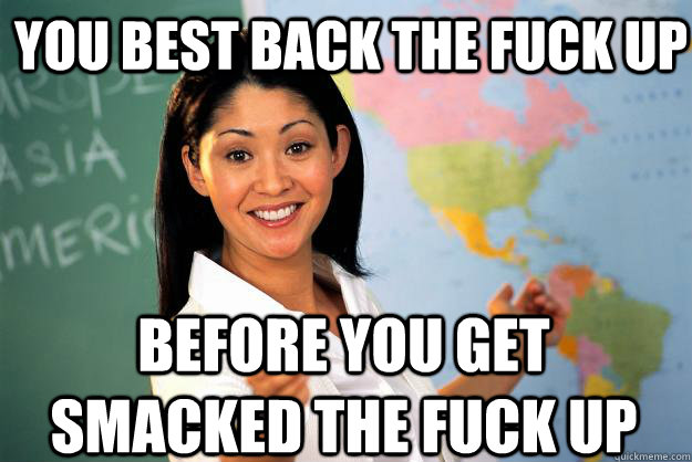 you best back the fuck up before you get smacked the fuck up  Unhelpful High School Teacher