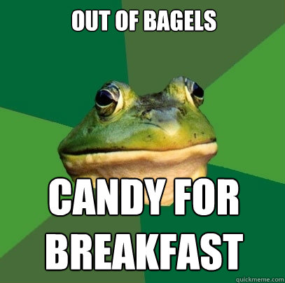 Out of bagels Candy for
breakfast  Foul Bachelor Frog