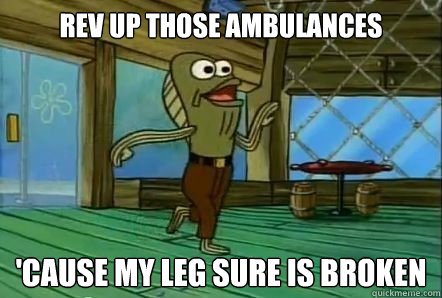 REV UP THOSE AMBULANCES 'CAUSE MY LEG SURE IS BROKEN  