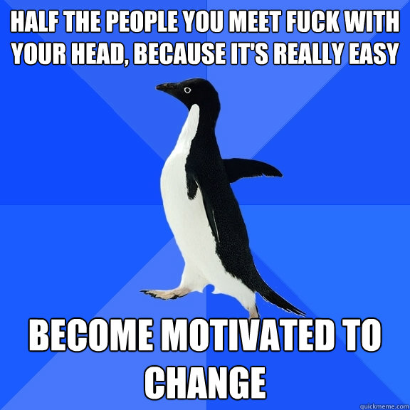 Half the people you meet fuck with your head, because it's really easy become motivated to change  Socially Awkward Penguin