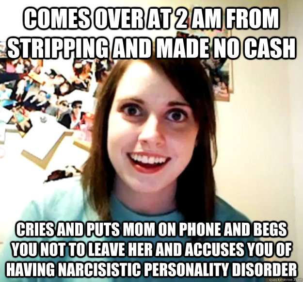 comes over at 2 am from stripping and made no cash cries and puts mom on phone and begs you not to leave her and accuses you of having narcisistic personality disorder  Overly Attached Girlfriend