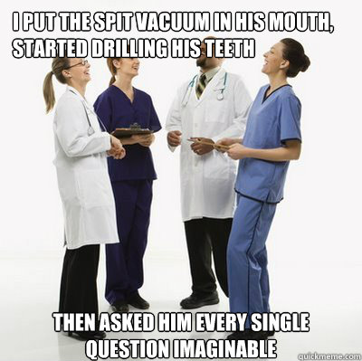 I put the spit vacuum in his mouth, started drilling his teeth then asked him every single question imaginable   Douchebag Dentists