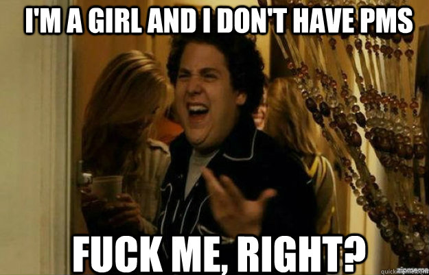 I'm a girl and I DOn't have pms FUCK ME, RIGHT?  fuck me right