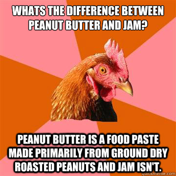 Whats the difference between peanut butter and jam? Peanut butter is a food paste made primarily from ground dry roasted peanuts and Jam isn't. - Whats the difference between peanut butter and jam? Peanut butter is a food paste made primarily from ground dry roasted peanuts and Jam isn't.  Anti-Joke Chicken