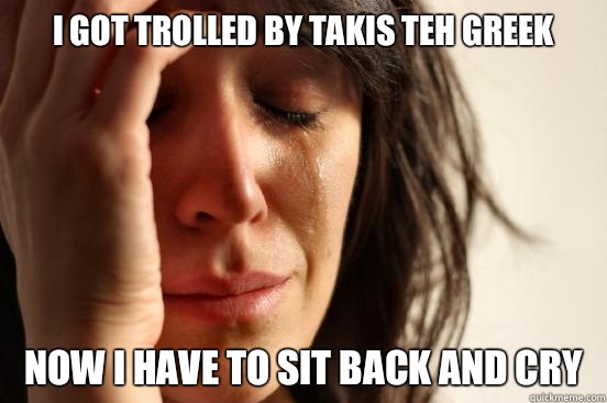I GOT TROLLED BY TAKIS TEH GREEK NOW I HAVE TO SIT BACK AND CRY   First World Problems