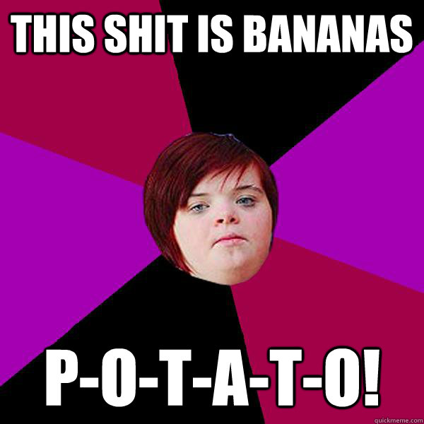 This shit is bananas P-O-T-A-T-O!  Potato Girl