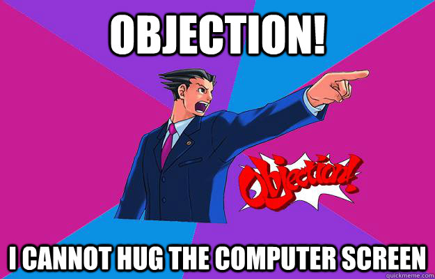 OBJECTION! I cannot hug the computer screen  