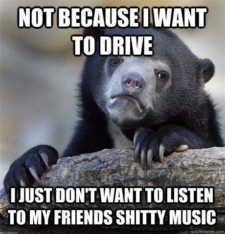 not because i want to drive i just don't want to listen to my friends shitty music  Confession Bear