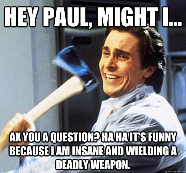 Hey Paul, might I... Ax you a question? Ha ha it's funny because I am insane and wielding a deadly weapon. - Hey Paul, might I... Ax you a question? Ha ha it's funny because I am insane and wielding a deadly weapon.  Patrick Bateman