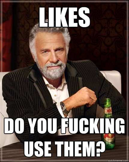 LIkes do you fucking use them?  The Most Interesting Man In The World