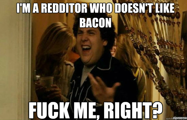 I'm a redditor who doesn't like bacon FUCK ME, RIGHT?  fuck me right
