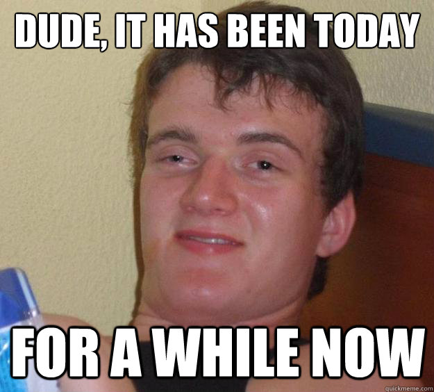 DUde, it has been today for a while now  10 Guy