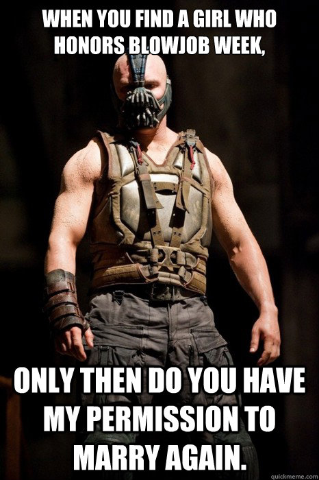 When you find a girl who honors blowjob week, only then do you have my permission to marry again.  Permission Bane