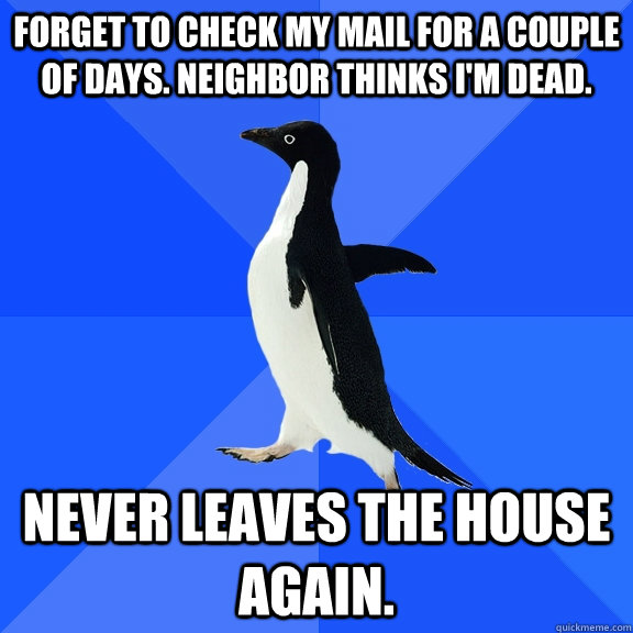 Forget to check my mail for a couple of days. Neighbor thinks I'm dead. Never leaves the house again.   Socially Awkward Penguin