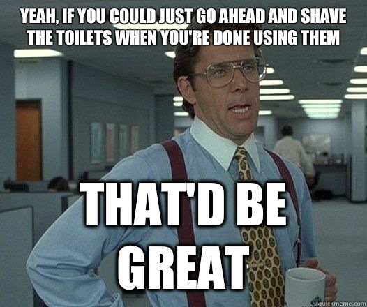 Yeah, if you could just go ahead and shave the toilets when you're done using them That'd be great  Lumbergh