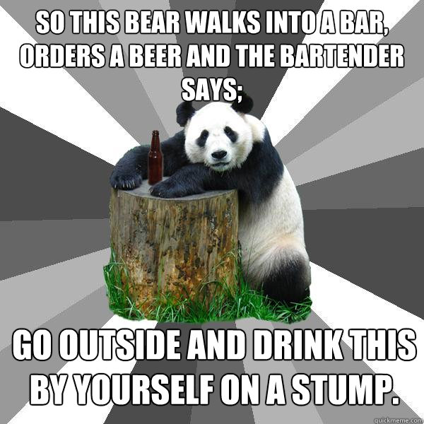 SO THIS BEAR WALKS INTO A BAR, ORDERS A BEER AND THE BARTENDER SAYS; GO OUTSIDE AND DRINK THIS BY YOURSELF ON A STUMP. - SO THIS BEAR WALKS INTO A BAR, ORDERS A BEER AND THE BARTENDER SAYS; GO OUTSIDE AND DRINK THIS BY YOURSELF ON A STUMP.  Pickup-Line Panda