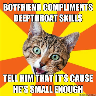 Boyfriend compliments deepthroat skills Tell him that it's cause he's small enough  Bad Advice Cat