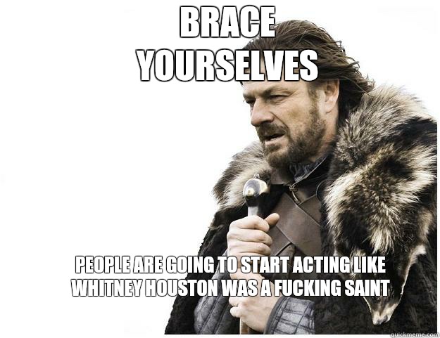 Brace yourselves people are going to start acting like Whitney Houston was a fucking saint  Imminent Ned