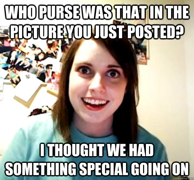 who purse was that in the picture you just posted? I thought we had something special going on  Overly Attached Girlfriend