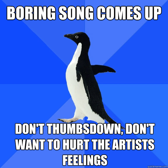 boring song comes up don't thumbsdown, don't want to hurt the artists feelings  Socially Awkward Penguin