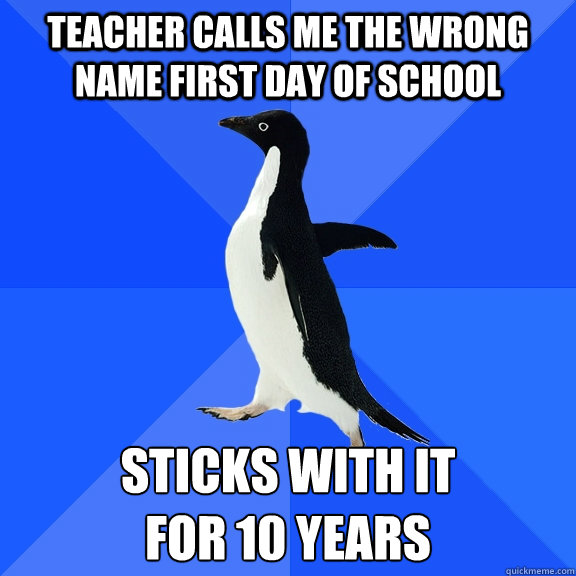 Teacher calls me the wrong name first day of school Sticks with it 
for 10 years  Socially Awkward Penguin