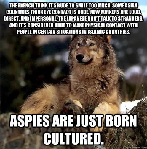 The French think it's rude to smile too much, some asian countries think eye contact is rude. New Yorkers are loud, direct, and impersonal. The Japanese don't talk to strangers, and it's considered rude to make physical contact with people in certain situ  Aspie Wolf