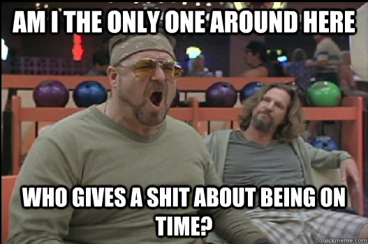 Am I the only one around here who gives a shit about being on time?  Angry Walter