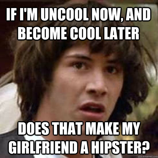 If I'm uncool now, and become cool later does that make my girlfriend a hipster?  conspiracy keanu