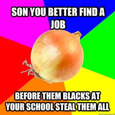 SON YOU BETTER FIND A JOB BEFORE THEM BLACKS AT YOUR SCHOOL STEAL THEM ALL  