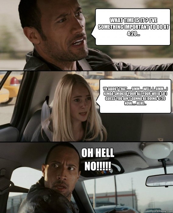 What time is it ? I've something important to do at 4:20... yh about that...... umm.... well..i...umm... i kinda smoked your all your weed so i guess you ain't gunna be doing 4/20 now..... hehe... OH hell no!!!!!  The Rock Driving