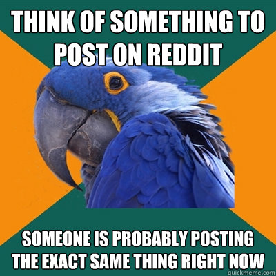 think of something to post on reddit someone is probably posting the exact same thing right now  Paranoid Parrot