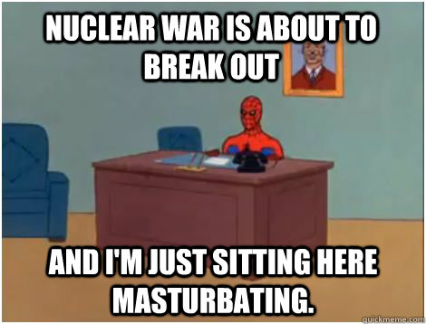 Nuclear war is about to break out and I'm just sitting here masturbating.   spiderman office